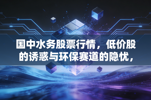 国中水务股票行情，低价股的诱惑与环保赛道的隐忧，这杯水到底烫不烫？