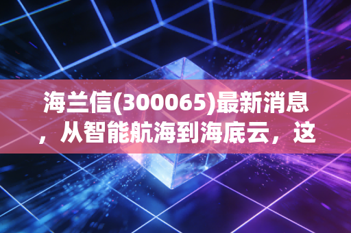 海兰信(300065)最新消息,从智能航海到海底云,这只深海独角兽到底成色几何?