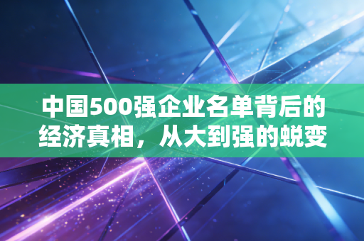 中国500强企业名单背后的经济真相，从大到强的蜕变之路