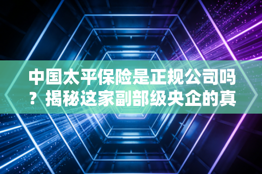中国太平保险是正规公司吗?揭秘这家副部级央企的真实实力与投保内幕
