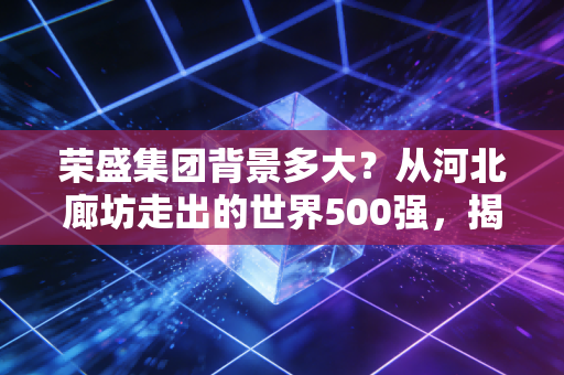 荣盛集团背景多大?从河北廊坊走出的世界500强,揭秘千亿帝国的真实底色与生存突围