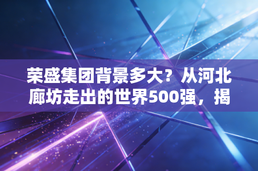 荣盛集团背景多大?从河北廊坊走出的世界500强,揭秘千亿帝国的真实底色与生存突围
