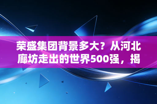 荣盛集团背景多大？从河北廊坊走出的世界500强，揭秘千亿帝国的真实底色与生存突围