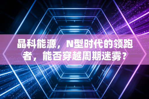 晶科能源，N型时代的领跑者，能否穿越周期迷雾？