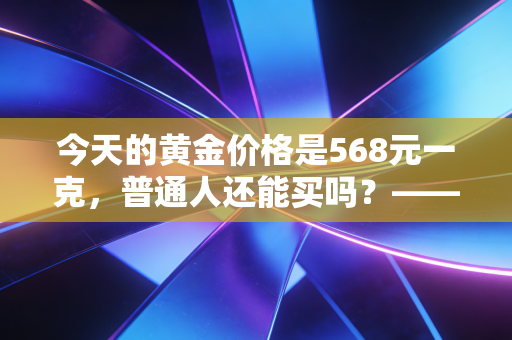 今天的黄金价格是568元一克，普通人还能买吗？——深度解析黄金背后的投资逻辑与生活哲学
