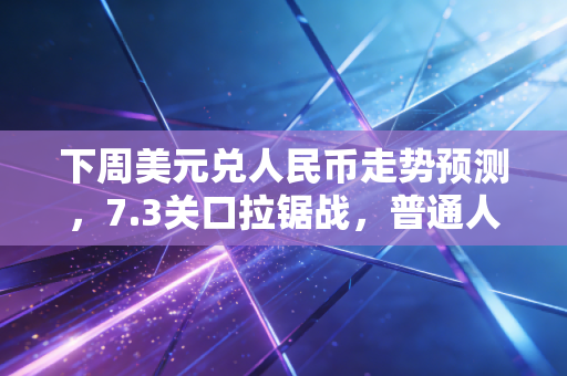 下周美元兑人民币走势预测，7.3关口拉锯战，普通人该如何守住钱袋子？
