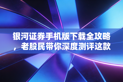 银河证券手机版下载全攻略，老股民带你深度测评这款头部券商APP