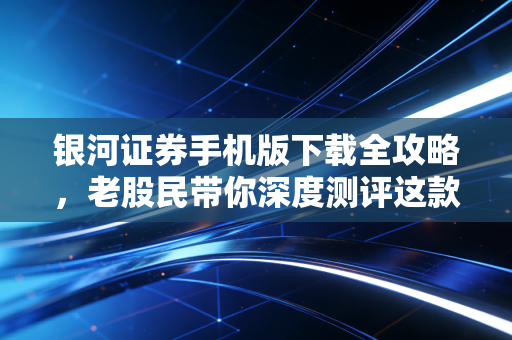 银河证券手机版下载全攻略，老股民带你深度测评这款头部券商APP