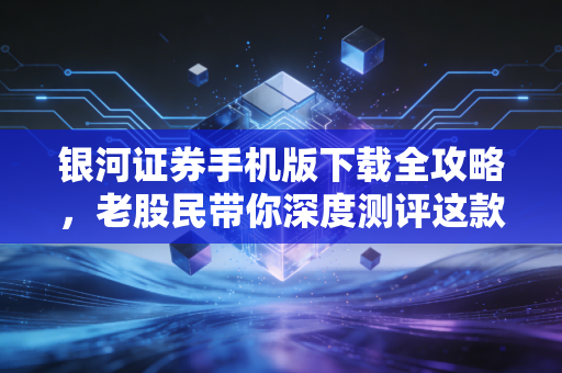 银河证券手机版下载全攻略，老股民带你深度测评这款头部券商APP