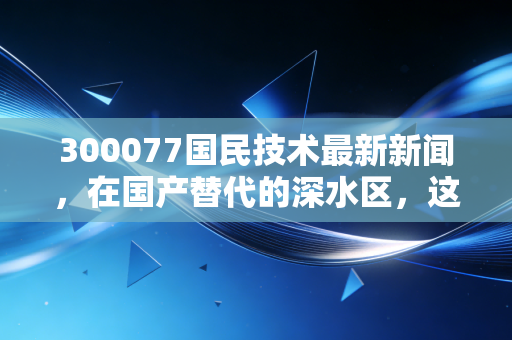 300077国民技术最新新闻，在国产替代的深水区，这家安全老兵的MCU突围战能赢吗？