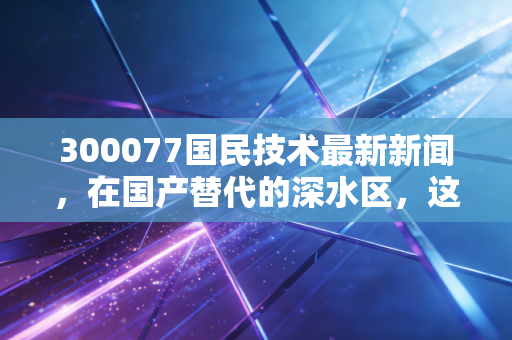 300077国民技术最新新闻，在国产替代的深水区，这家安全老兵的MCU突围战能赢吗？