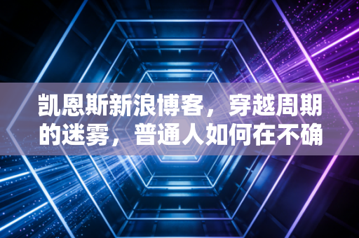 凯恩斯新浪博客，穿越周期的迷雾，普通人如何在不确定中寻找财富的确定性？