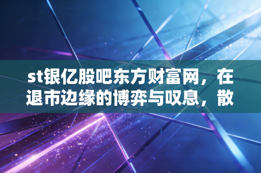 st银亿股吧东方财富网，在退市边缘的博弈与叹息，散户最后的乌托邦还是修罗场？