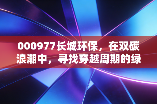 000977长城环保，在双碳浪潮中，寻找穿越周期的绿色韧性