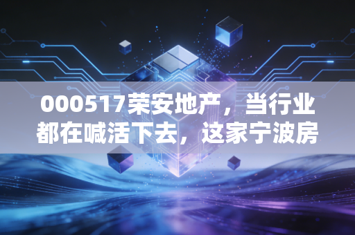 000517荣安地产，当行业都在喊活下去，这家宁波房企凭什么还能谈品质？