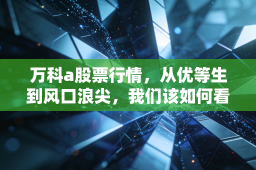 万科a股票行情,从优等生到风口浪尖,我们该如何看懂这场地产巨头的渡劫战?