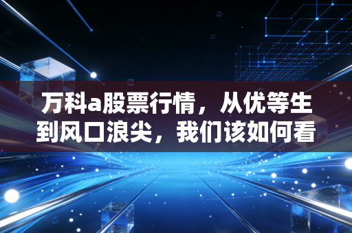 万科a股票行情,从优等生到风口浪尖,我们该如何看懂这场地产巨头的渡劫战?