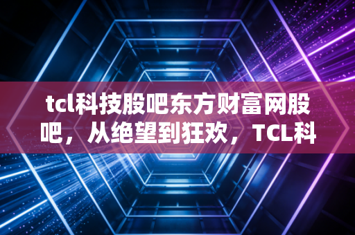 tcl科技股吧东方财富网股吧,从绝望到狂欢,TCL科技背后的周期轮回与散户心事