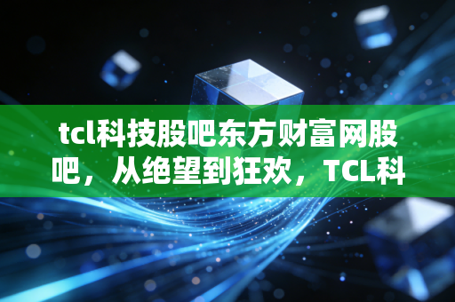 tcl科技股吧东方财富网股吧，从绝望到狂欢，TCL科技背后的周期轮回与散户心事