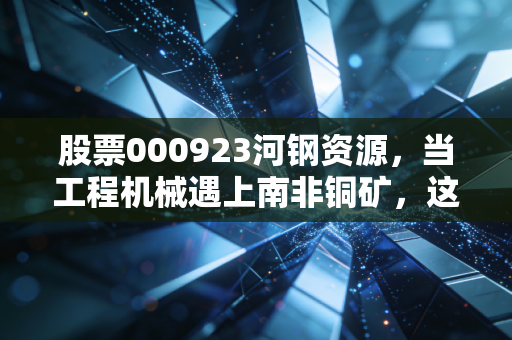 股票000923河钢资源，当工程机械遇上南非铜矿，这是一场怎样的周期豪赌？