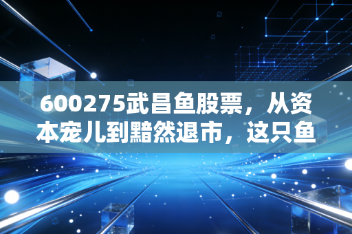 600275武昌鱼股票,从资本宠儿到黯然退市,这只鱼到底经历了什么?