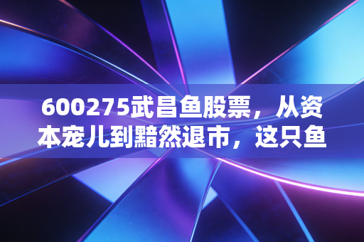 600275武昌鱼股票,从资本宠儿到黯然退市,这只鱼到底经历了什么?
