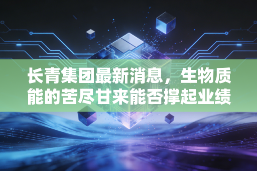 长青集团最新消息，生物质能的苦尽甘来能否撑起业绩新高度？深度解析双主业的危与机