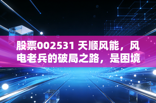 股票002531 天顺风能,风电老兵的破局之路,是困境反转还是温水煮青蛙?