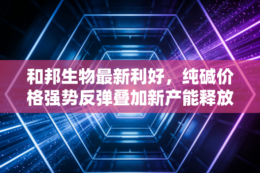 和邦生物最新利好,纯碱价格强势反弹叠加新产能释放,这家隐形冠军的春天真的来了吗?