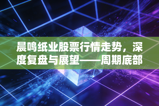晨鸣纸业股票行情走势，深度复盘与展望——周期底部的挣扎与价值重估