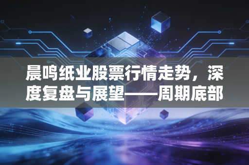 晨鸣纸业股票行情走势，深度复盘与展望——周期底部的挣扎与价值重估