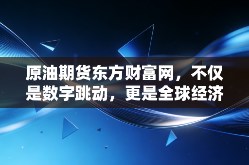 原油期货东方财富网，不仅是数字跳动，更是全球经济的晴雨表与普通人的避坑指南