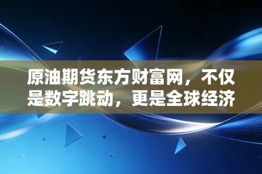 原油期货东方财富网，不仅是数字跳动，更是全球经济的晴雨表与普通人的避坑指南