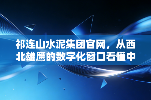 祁连山水泥集团官网，从西北雄鹰的数字化窗口看懂中国建材的变局与机遇