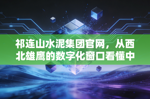 祁连山水泥集团官网，从西北雄鹰的数字化窗口看懂中国建材的变局与机遇