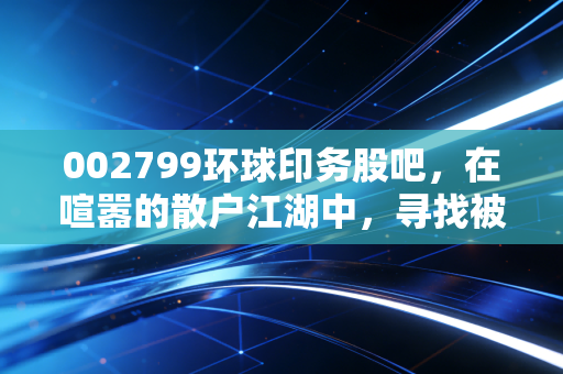 002799环球印务股吧，在喧嚣的散户江湖中，寻找被低估的隐形冠军还是深陷价值陷阱？