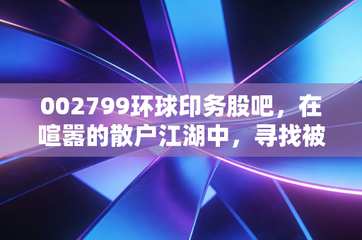 002799环球印务股吧，在喧嚣的散户江湖中，寻找被低估的隐形冠军还是深陷价值陷阱？