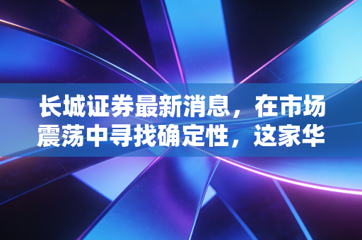 长城证券最新消息，在市场震荡中寻找确定性，这家华能系券商的突围之路