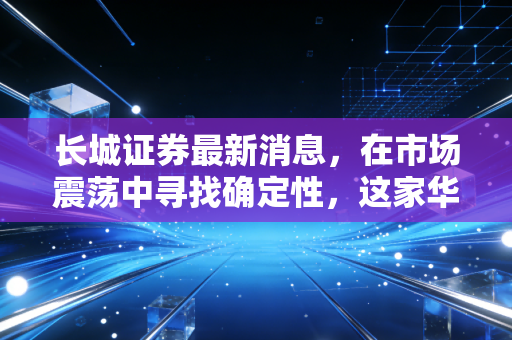 长城证券最新消息，在市场震荡中寻找确定性，这家华能系券商的突围之路