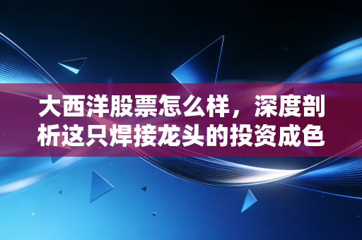大西洋股票怎么样，深度剖析这只焊接龙头的投资成色与未来潜力