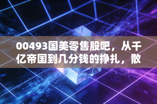 00493国美零售股吧,从千亿帝国到几分钱的挣扎,散户最后的守望与逃离