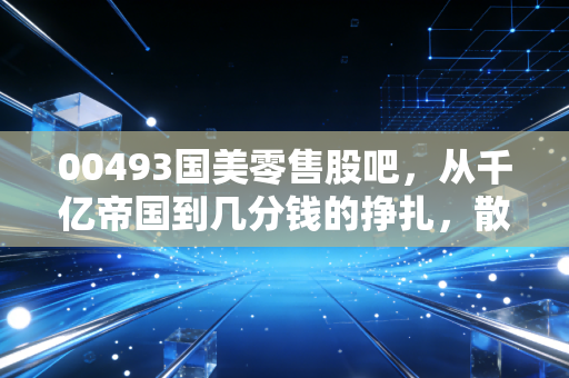 00493国美零售股吧,从千亿帝国到几分钱的挣扎,散户最后的守望与逃离