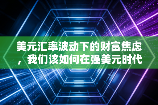 美元汇率波动下的财富焦虑，我们该如何在强美元时代守住钱袋子？