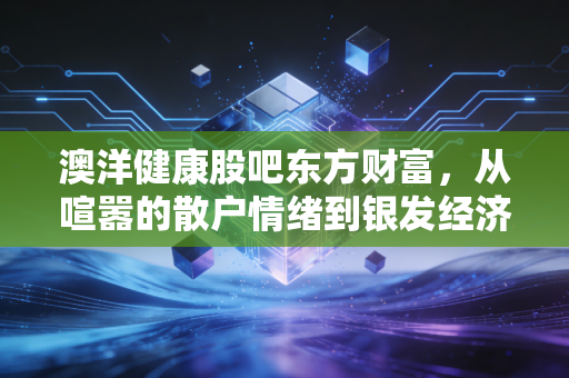 澳洋健康股吧东方财富,从喧嚣的散户情绪到银发经济的落寞突围,我们还能期待什么?
