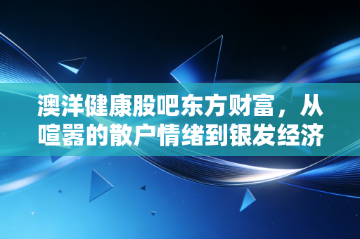 澳洋健康股吧东方财富,从喧嚣的散户情绪到银发经济的落寞突围,我们还能期待什么?