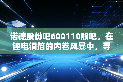 诺德股份吧600110股吧，在锂电铜箔的内卷风暴中，寻找穿越周期的确定性