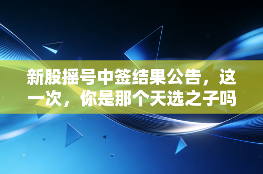 新股摇号中签结果公告,这一次,你是那个天选之子吗?