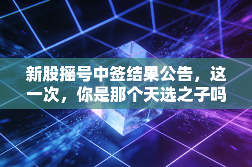 新股摇号中签结果公告,这一次,你是那个天选之子吗?