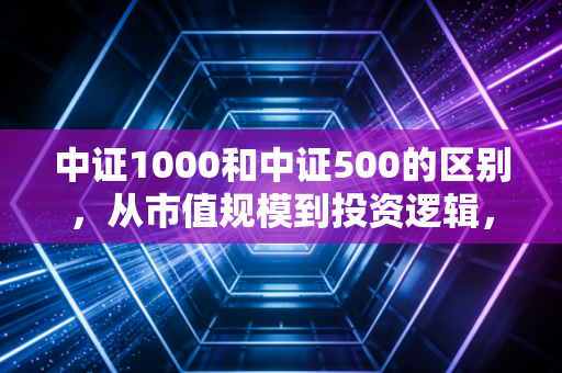 中证1000和中证500的区别，从市值规模到投资逻辑，深度解析A股的腰部与腿部力量