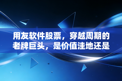 用友软件股票,穿越周期的老牌巨头,是价值洼地还是价值陷阱?